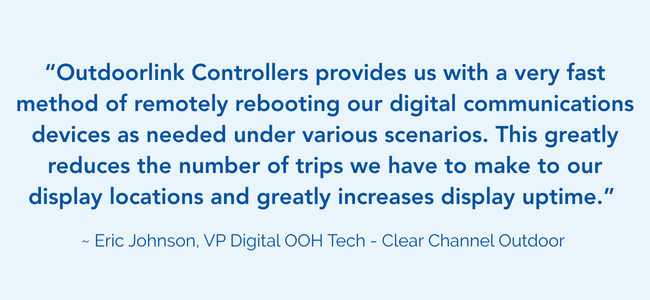 Image of a testimonial that says: “Outdoorlink Controllers provides us with a very fast method of remotely rebooting our digital communications devices as needed under various scenarios. This greatly reduces the number of trips we have to make to our display locations and greatly increases display uptime.” ~ Eric Johnson, VP Digital OOH Tech - Clear Channel Outdoor
